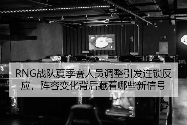 RNG战队夏季赛人员调整引发连锁反应，阵容变化背后藏着哪些新信号